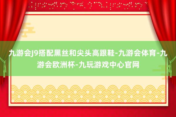 九游会J9搭配黑丝和尖头高跟鞋-九游会体育-九游会欧洲杯-九玩游戏中心官网