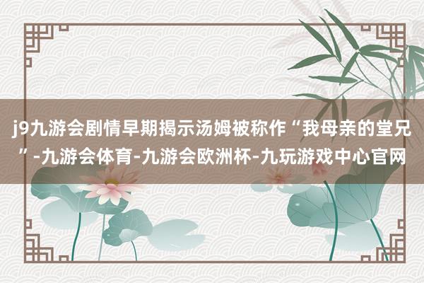 j9九游会剧情早期揭示汤姆被称作“我母亲的堂兄”-九游会体育-九游会欧洲杯-九玩游戏中心官网