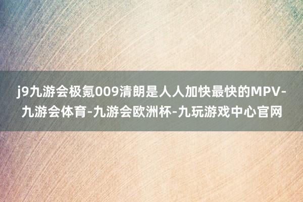 j9九游会极氪009清朗是人人加快最快的MPV-九游会体育-九游会欧洲杯-九玩游戏中心官网