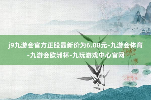 j9九游会官方正股最新价为6.08元-九游会体育-九游会欧洲杯-九玩游戏中心官网