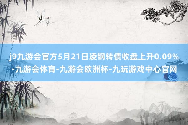j9九游会官方5月21日凌钢转债收盘上升0.09%-九游会体育-九游会欧洲杯-九玩游戏中心官网
