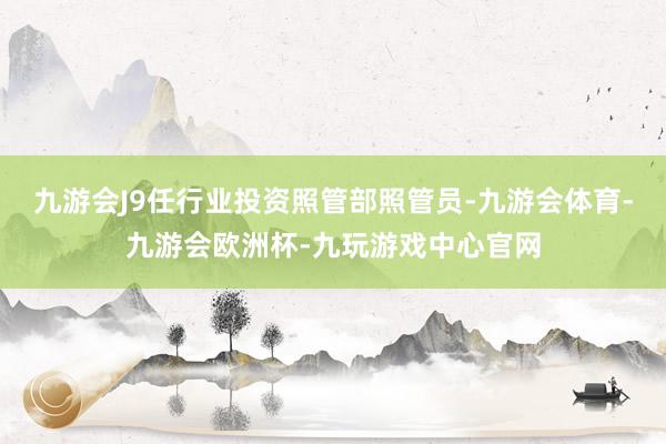 九游会J9任行业投资照管部照管员-九游会体育-九游会欧洲杯-九玩游戏中心官网