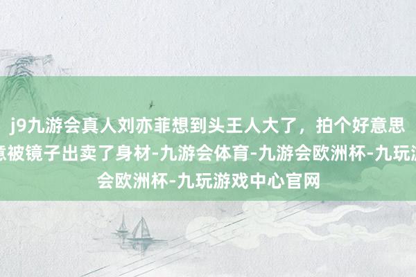 j9九游会真人刘亦菲想到头王人大了，拍个好意思照效果不留意被镜子出卖了身材-九游会体育-九游会欧洲杯-九玩游戏中心官网
