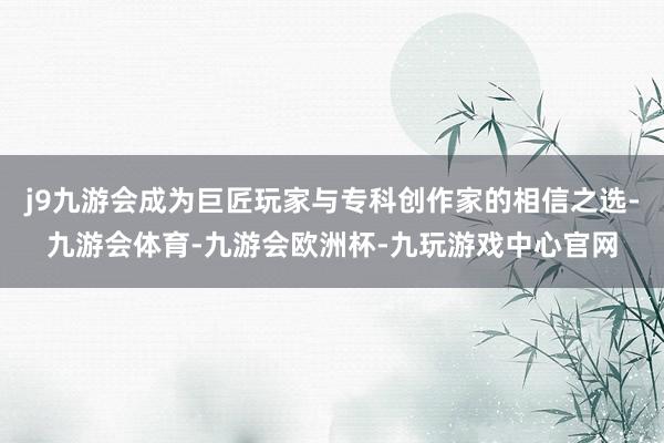 j9九游会成为巨匠玩家与专科创作家的相信之选-九游会体育-九游会欧洲杯-九玩游戏中心官网