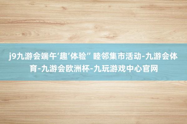 j9九游会端午‘趣’体验”睦邻集市活动-九游会体育-九游会欧洲杯-九玩游戏中心官网