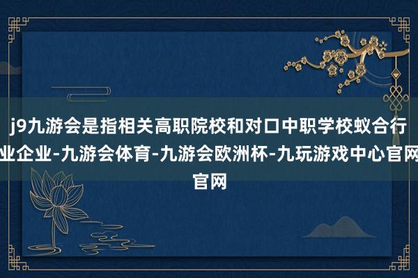 j9九游会是指相关高职院校和对口中职学校蚁合行业企业-九游会体育-九游会欧洲杯-九玩游戏中心官网