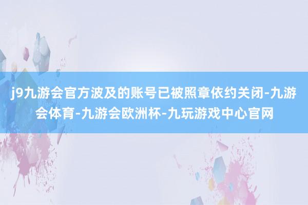 j9九游会官方波及的账号已被照章依约关闭-九游会体育-九游会欧洲杯-九玩游戏中心官网