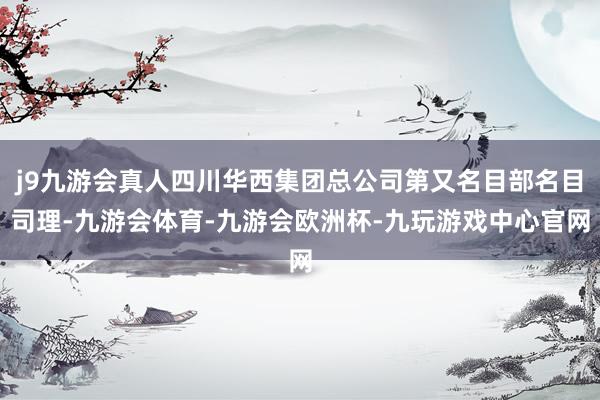 j9九游会真人四川华西集团总公司第又名目部名目司理-九游会体育-九游会欧洲杯-九玩游戏中心官网