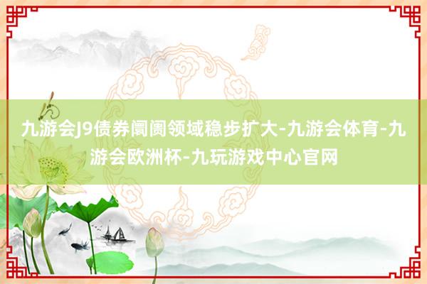 九游会J9债券阛阓领域稳步扩大-九游会体育-九游会欧洲杯-九玩游戏中心官网