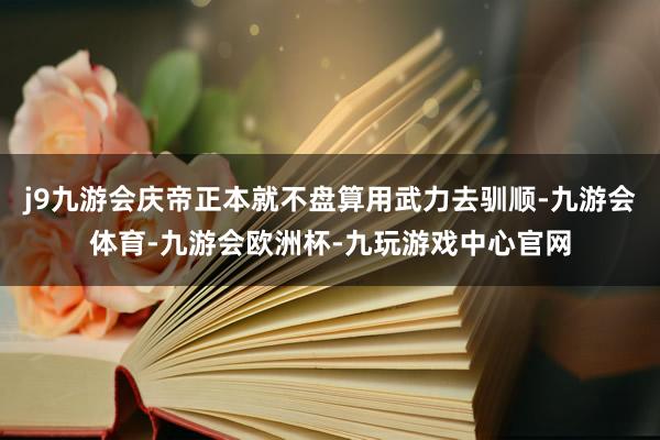 j9九游会庆帝正本就不盘算用武力去驯顺-九游会体育-九游会欧洲杯-九玩游戏中心官网