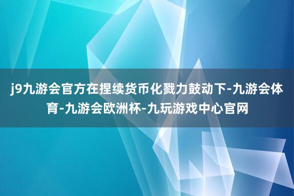 j9九游会官方在捏续货币化戮力鼓动下-九游会体育-九游会欧洲杯-九玩游戏中心官网