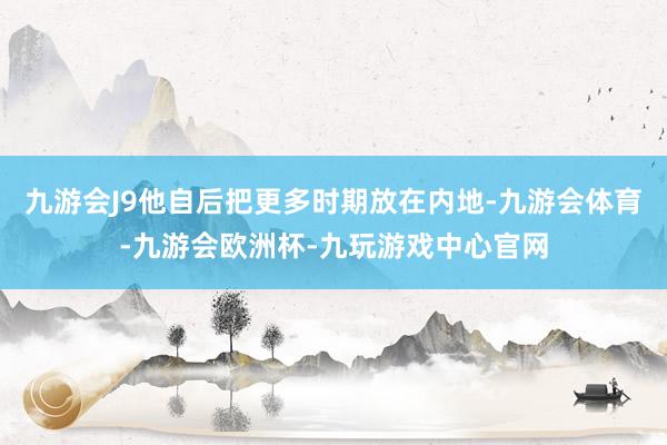 九游会J9他自后把更多时期放在内地-九游会体育-九游会欧洲杯-九玩游戏中心官网