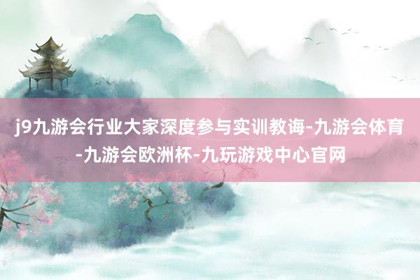 j9九游会行业大家深度参与实训教诲-九游会体育-九游会欧洲杯-九玩游戏中心官网