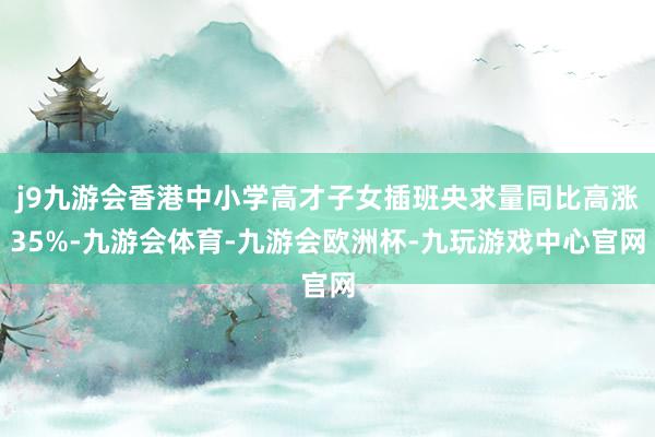 j9九游会香港中小学高才子女插班央求量同比高涨35%-九游会体育-九游会欧洲杯-九玩游戏中心官网