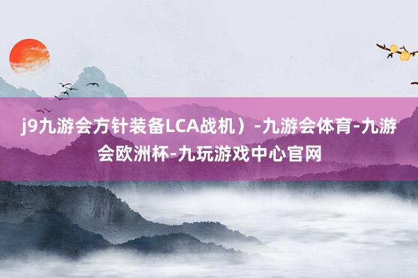 j9九游会方针装备LCA战机）-九游会体育-九游会欧洲杯-九玩游戏中心官网