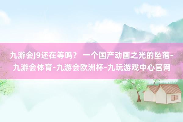 九游会J9还在等吗？ 一个国产动画之光的坠落-九游会体育-九游会欧洲杯-九玩游戏中心官网