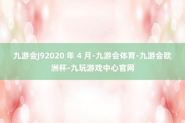 九游会J92020 年 4 月-九游会体育-九游会欧洲杯-九玩游戏中心官网