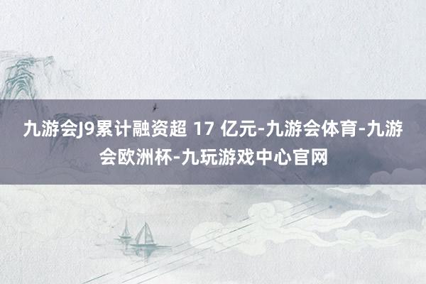 九游会J9累计融资超 17 亿元-九游会体育-九游会欧洲杯-九玩游戏中心官网