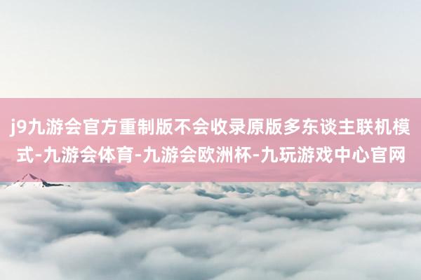 j9九游会官方重制版不会收录原版多东谈主联机模式-九游会体育-九游会欧洲杯-九玩游戏中心官网