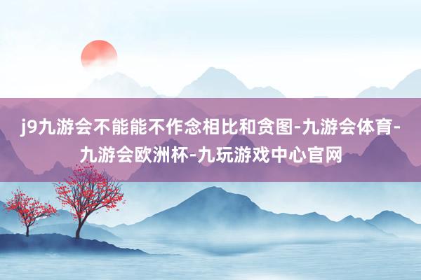 j9九游会不能能不作念相比和贪图-九游会体育-九游会欧洲杯-九玩游戏中心官网