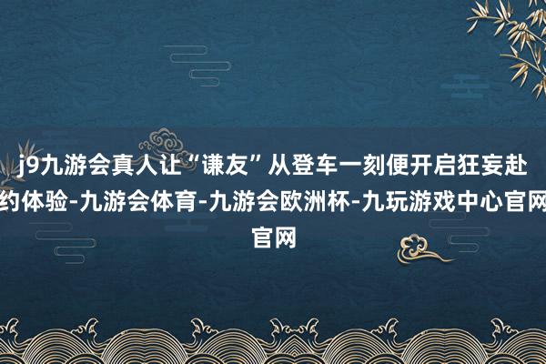 j9九游会真人让“谦友”从登车一刻便开启狂妄赴约体验-九游会体育-九游会欧洲杯-九玩游戏中心官网