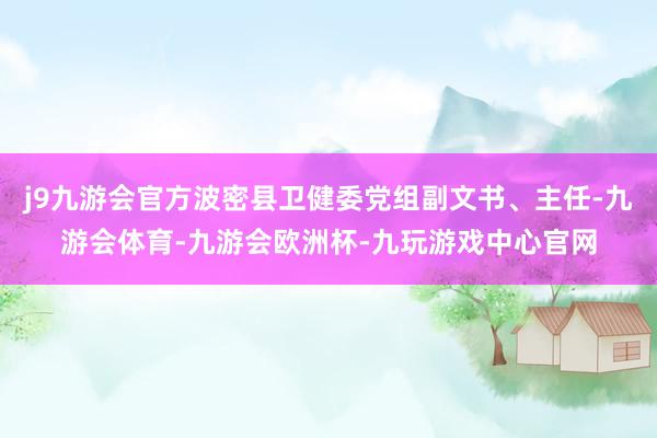 j9九游会官方波密县卫健委党组副文书、主任-九游会体育-九游会欧洲杯-九玩游戏中心官网