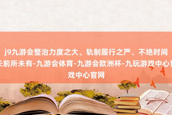 j9九游会整治力度之大、轨制履行之严、不绝时间之长前所未有-九游会体育-九游会欧洲杯-九玩游戏中心官网
