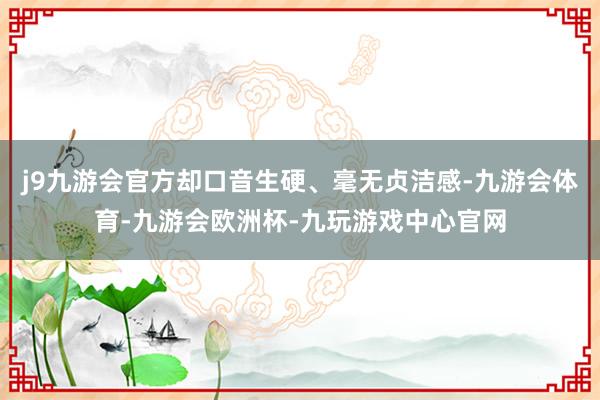 j9九游会官方却口音生硬、毫无贞洁感-九游会体育-九游会欧洲杯-九玩游戏中心官网