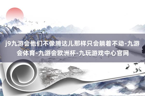 j9九游会他们不像腾达儿那样只会躺着不动-九游会体育-九游会欧洲杯-九玩游戏中心官网