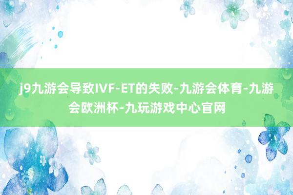 j9九游会导致IVF-ET的失败-九游会体育-九游会欧洲杯-九玩游戏中心官网