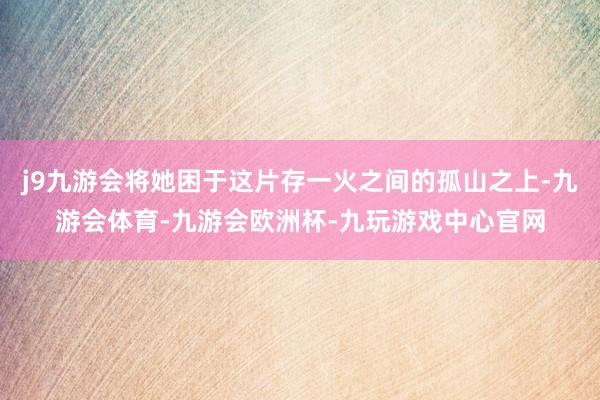 j9九游会将她困于这片存一火之间的孤山之上-九游会体育-九游会欧洲杯-九玩游戏中心官网