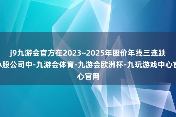 j9九游会官方在2023~2025年股价年线三连跌的A股公司中-九游会体育-九游会欧洲杯-九玩游戏中心官网
