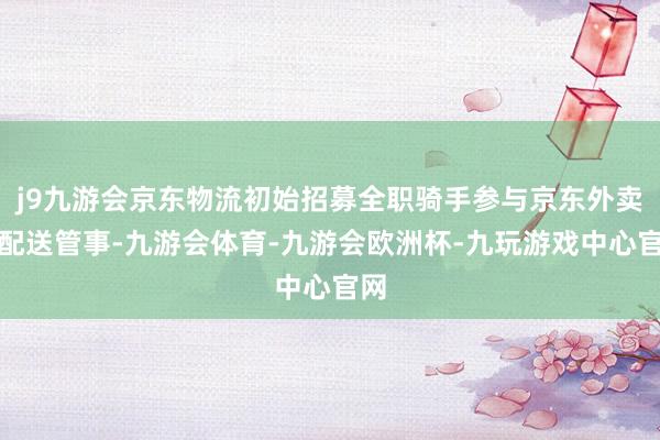 j9九游会京东物流初始招募全职骑手参与京东外卖的配送管事-九游会体育-九游会欧洲杯-九玩游戏中心官网