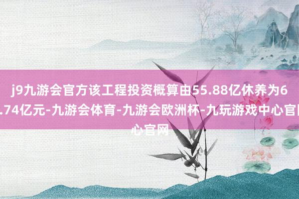 j9九游会官方该工程投资概算由55.88亿休养为69.74亿元-九游会体育-九游会欧洲杯-九玩游戏中心官网