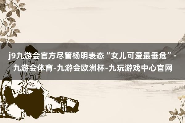 j9九游会官方尽管杨明表态“女儿可爱最垂危”-九游会体育-九游会欧洲杯-九玩游戏中心官网