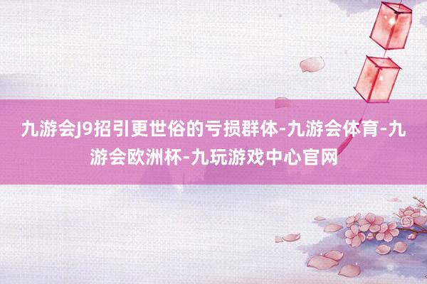 九游会J9招引更世俗的亏损群体-九游会体育-九游会欧洲杯-九玩游戏中心官网