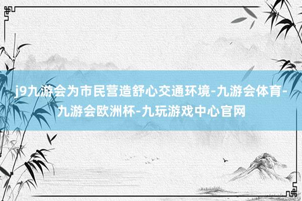 j9九游会为市民营造舒心交通环境-九游会体育-九游会欧洲杯-九玩游戏中心官网