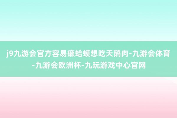 j9九游会官方容易癞蛤蟆想吃天鹅肉-九游会体育-九游会欧洲杯-九玩游戏中心官网