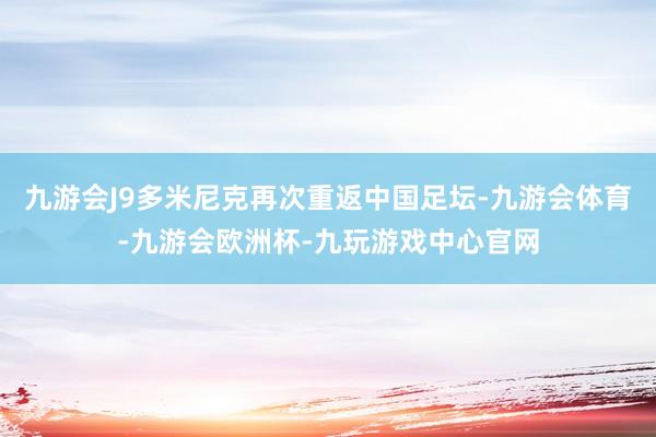 九游会J9多米尼克再次重返中国足坛-九游会体育-九游会欧洲杯-九玩游戏中心官网
