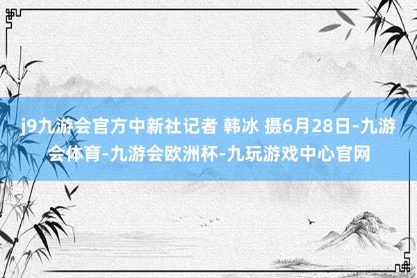 j9九游会官方中新社记者 韩冰 摄6月28日-九游会体育-九游会欧洲杯-九玩游戏中心官网