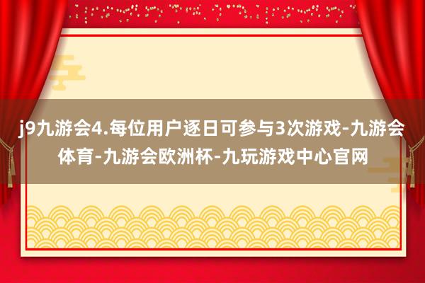 j9九游会4.每位用户逐日可参与3次游戏-九游会体育-九游会欧洲杯-九玩游戏中心官网
