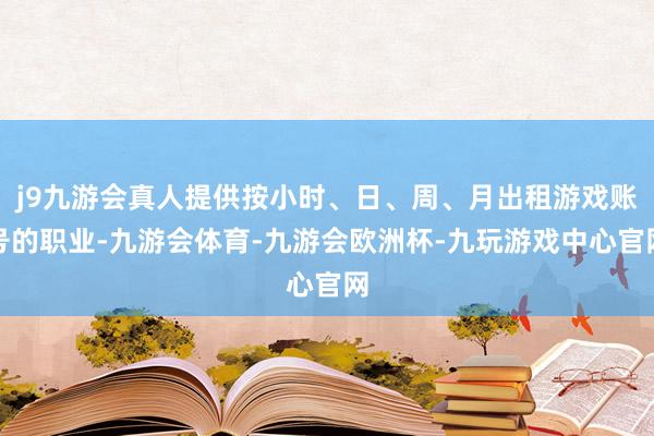 j9九游会真人提供按小时、日、周、月出租游戏账号的职业-九游会体育-九游会欧洲杯-九玩游戏中心官网