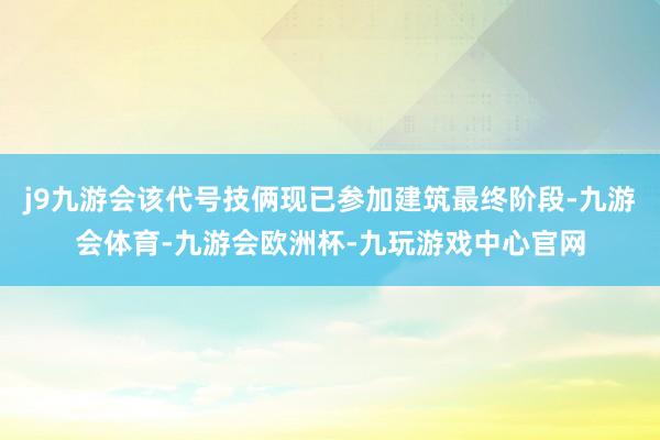 j9九游会该代号技俩现已参加建筑最终阶段-九游会体育-九游会欧洲杯-九玩游戏中心官网