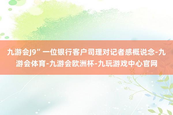 九游会J9”一位银行客户司理对记者感概说念-九游会体育-九游会欧洲杯-九玩游戏中心官网