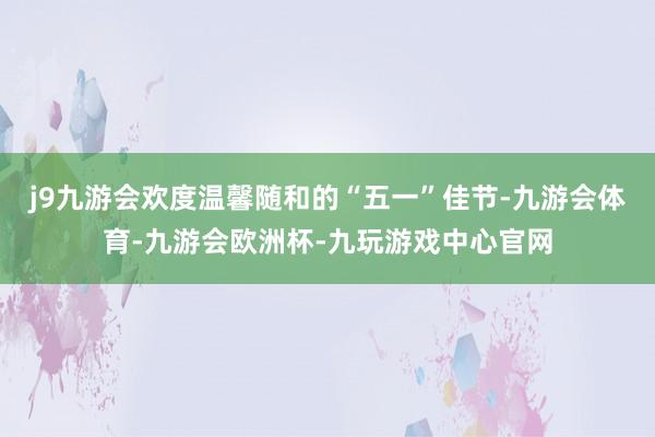 j9九游会欢度温馨随和的“五一”佳节-九游会体育-九游会欧洲杯-九玩游戏中心官网
