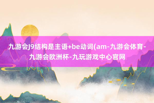 九游会J9结构是主语+be动词(am-九游会体育-九游会欧洲杯-九玩游戏中心官网