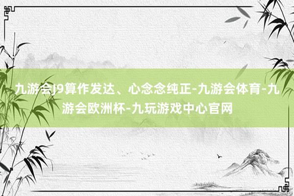 九游会J9算作发达、心念念纯正-九游会体育-九游会欧洲杯-九玩游戏中心官网