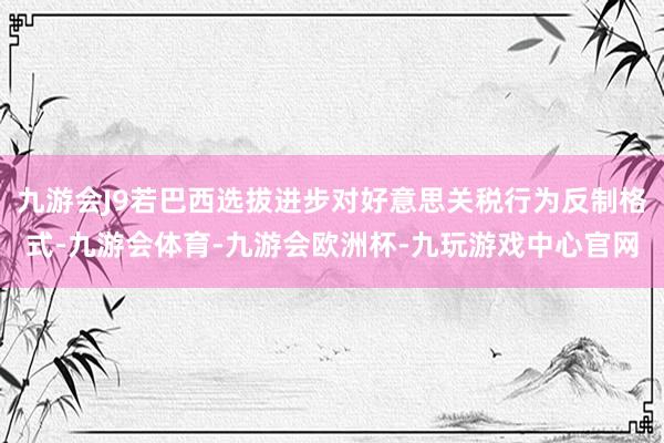 九游会J9若巴西选拔进步对好意思关税行为反制格式-九游会体育-九游会欧洲杯-九玩游戏中心官网
