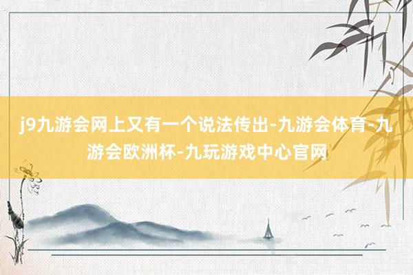 j9九游会网上又有一个说法传出-九游会体育-九游会欧洲杯-九玩游戏中心官网
