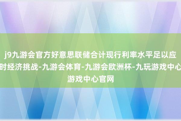 j9九游会官方好意思联储合计现行利率水平足以应付现时经济挑战-九游会体育-九游会欧洲杯-九玩游戏中心官网